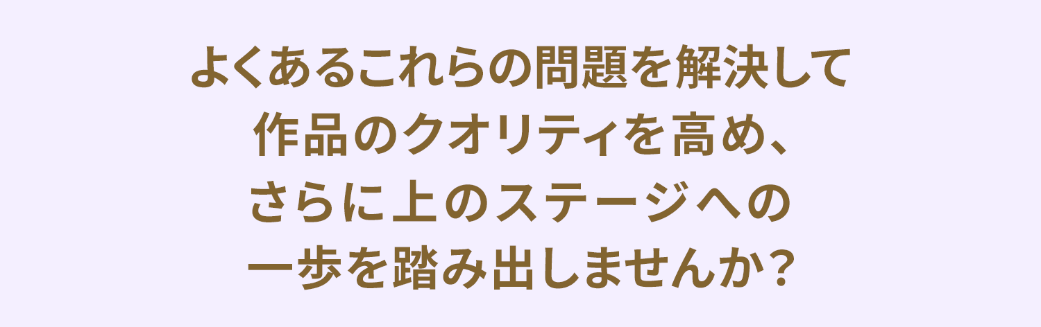 よくあるこれらの問題を解決して
作品のクオリティを高め、
さらに上のステージへの
一歩を踏み出しませんか？