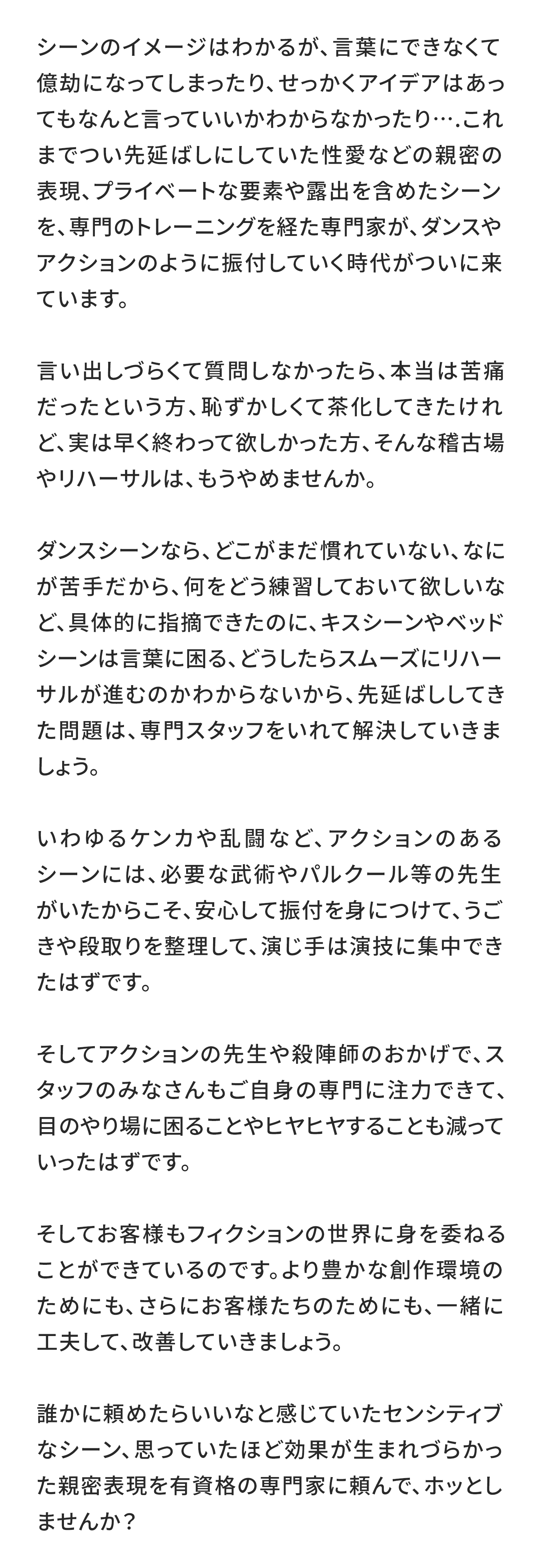 シーンのイメージはわかるが、言葉にできなくて億劫になってしまったり、せっかくアイデアはあってもなんと言っていいかわからなかったり….これまでつい先延ばしにしていた性愛などの親密の表現、プライベートな要素や露出を含めたシーンを、専門のトレーニングを経た専門家が、ダンスやアクションのように振付していく時代がついに来ています。

言い出しづらくて質問しなかったら、本当は苦痛だったという方、恥ずかしくて茶化してきたけれど、実は早く終わって欲しかった方、そんな稽古場やリハーサルは、もうやめませんか。

ダンスシーンなら、どこがまだ慣れていない、なにが苦手だから、何をどう練習しておいて欲しいなど、具体的に指摘できたのに、キスシーンやベッドシーンは言葉に困る、どうしたらスムーズにリハーサルが進むのかわからないから、先延ばししてきた問題は、専門スタッフをいれて解決していきましょう。

いわゆるケンカや乱闘など、アクションのあるシーンには、必要な武術やパルクール等の先生がいたからこそ、安心して振付を身につけて、うごきや段取りを整理して、演じ手は演技に集中できたはずです。

そしてアクションの先生や殺陣師のおかげで、スタッフのみなさんもご自身の専門に注力できて、目のやり場に困ることやヒヤヒヤすることも減っていったはずです。

そしてお客様もフィクションの世界に身を委ねることができているのです。より豊かな創作環境のためにも、さらにお客様たちのためにも、一緒に工夫して、改善していきましょう。

誰かに頼めたらいいなと感じていたセンシティブなシーン、思っていたほど効果が生まれづらかった親密表現を有資格の専門家に頼んで、ホッとしませんか？