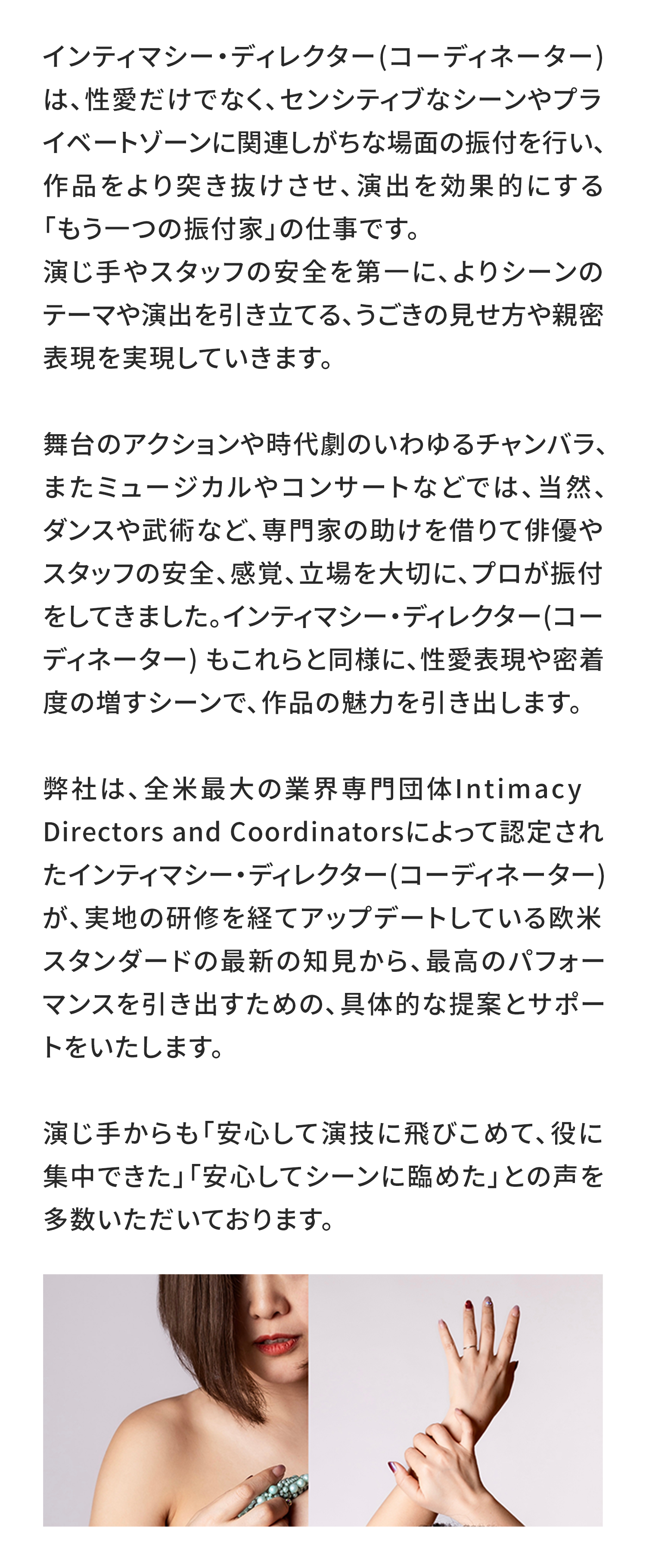 インティマシー・ディレクター(コーディネーター) は、性愛だけでなく、センシティブなシーンやプライベートゾーンに関連しがちな場面の振付を行い、作品をより突き抜けさせ、演出を効果的にする「もう一つの振付家」の仕事です。
演じ手やスタッフの安全を第一に、よりシーンのテーマや演出を引き立てる、うごきの見せ方や親密表現を実現していきます。

舞台のアクションや時代劇のいわゆるチャンバラ、またミュージカルやコンサートなどでは、当然、ダンスや武術など、専門家の助けを借りて俳優やスタッフの安全、感覚、立場を大切に、プロが振付をしてきました。インティマシー・ディレクター(コーディネーター) もこれらと同様に、性愛表現や密着度の増すシーンで、作品の魅力を引き出します。

弊社は、全米最大の業界専門団体Intimacy Directors and Coordinatorsによって認定されたインティマシー・ディレクター(コーディネーター) が、実地の研修を経てアップデートしている欧米スタンダードの最新の知見から、最高のパフォーマンスを引き出すための、具体的な提案とサポートをいたします。

演じ手からも「安心して演技に飛びこめて、役に集中できた」「安心してシーンに臨めた」との声を多数いただいております。