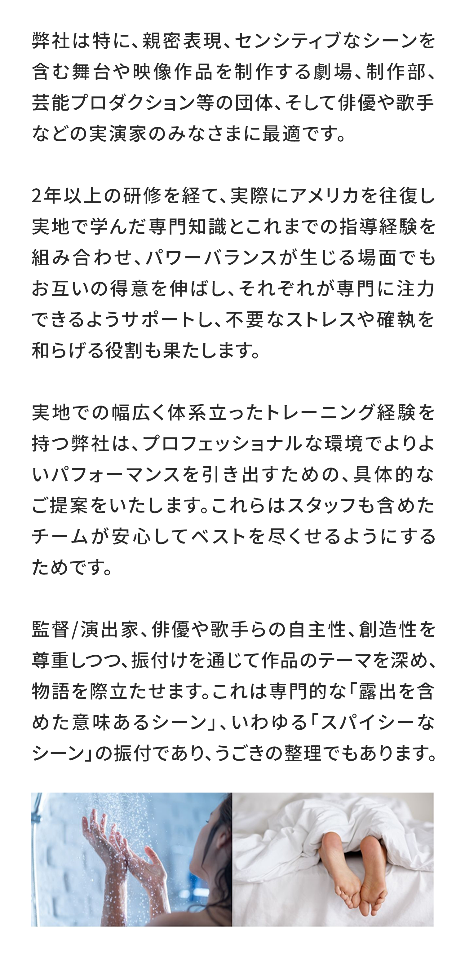 弊社は特に、親密表現、センシティブなシーンを含む舞台や映像作品を制作する劇場、制作部、芸能プロダクション等の団体、そして俳優や歌手などの実演家のみなさまに最適です。

2年以上の研修を経て、実際にアメリカを往復し実地で学んだ専門知識とこれまでの指導経験を組み合わせ、パワーバランスが生じる場面でもお互いの得意を伸ばし、それぞれが専門に注力できるようサポートし、不要なストレスや確執を和らげる役割も果たします。

実地での幅広く体系立ったトレーニング経験を持つ弊社は、プロフェッショナルな環境でよりよいパフォーマンスを引き出すための、具体的なご提案をいたします。これらはスタッフも含めたチームが安心してベストを尽くせるようにするためです。

監督/演出家、俳優や歌手らの自主性、創造性を尊重しつつ、振付けを通じて作品のテーマを深め、物語を際立たせます。これは専門的な「露出を含めた意味あるシーン」、いわゆる「スパイシーなシーン」の振付であり、うごきの整理でもあります。