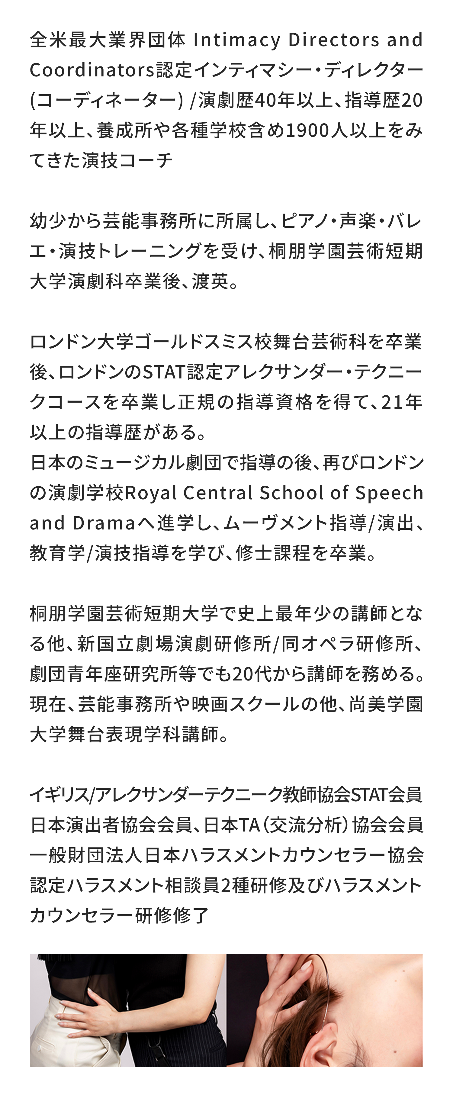 全米最大業界団体 Intimacy Directors and Coordinators認定インティマシー・ディレクター(コーディネーター) /演劇歴40年以上、指導歴20年以上、養成所や各種学校含め1900人以上をみてきた演技コーチ

幼少から芸能事務所に所属し、ピアノ・声楽・バレエ・演技トレーニングを受け、桐朋学園芸術短期大学演劇科卒業後、渡英。

ロンドン大学ゴールドスミス校舞台芸術科を卒業後、ロンドンのSTAT認定アレクサンダー・テクニークコースを卒業し正規の指導資格を得て、21年以上の指導歴がある。
日本のミュージカル劇団で指導の後、再びロンドンの演劇学校Royal Central School of Speech and Dramaへ進学し、ムーヴメント指導/演出、教育学/演技指導を学び、修士課程を卒業。

桐朋学園芸術短期大学で史上最年少の講師となる他、新国立劇場演劇研修所/同オペラ研修所、劇団青年座研究所等でも20代から講師を務める。現在、芸能事務所や映画スクールの他、尚美学園大学舞台表現学科講師。

イギリス/アレクサンダーテクニーク教師協会STAT会員
日本演出者協会会員、日本TA（交流分析）協会会員
一般財団法人日本ハラスメントカウンセラー協会認定ハラスメント相談員2種研修及びハラスメントカウンセラー研修修了