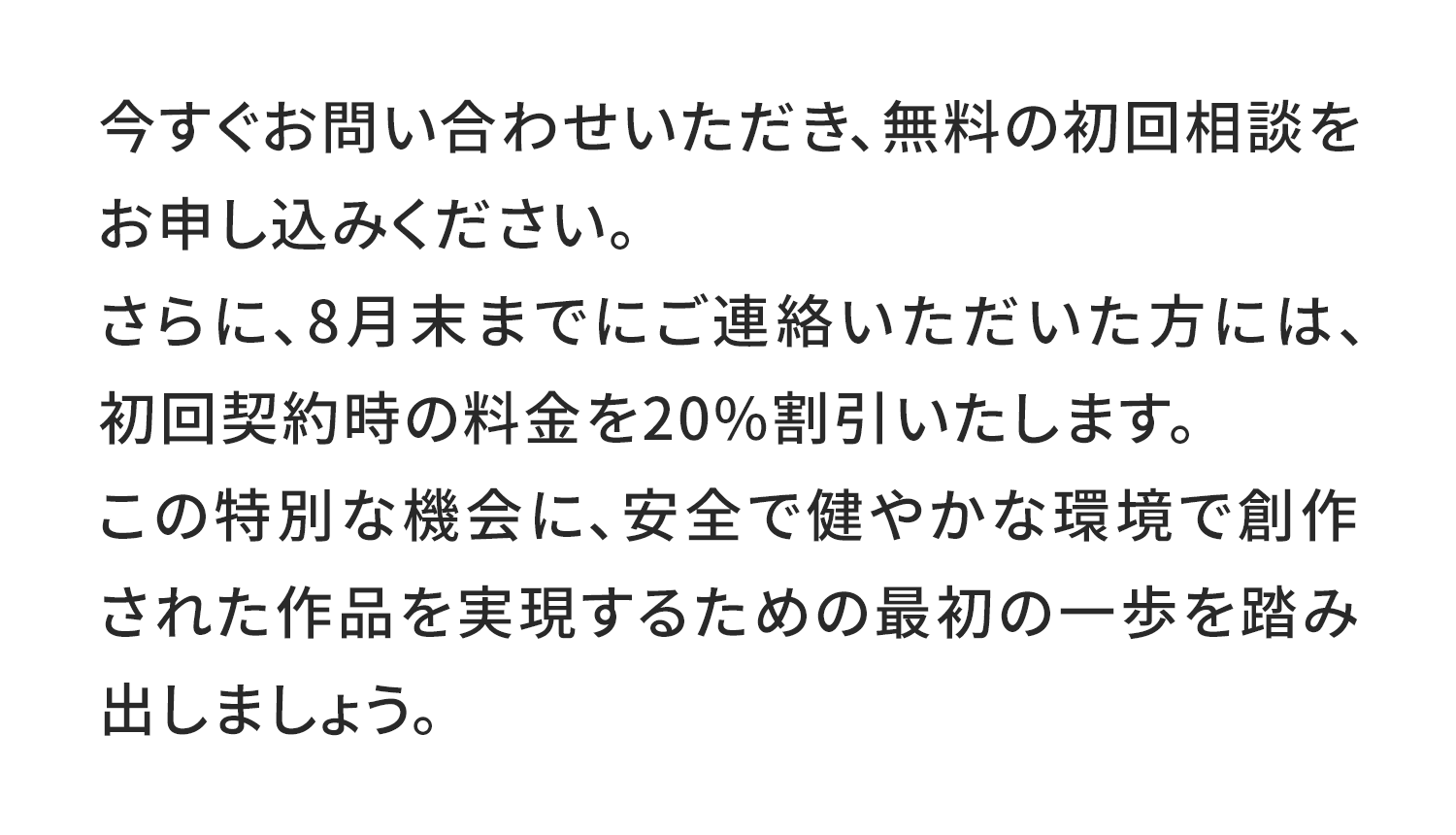 今すぐお問い合わせいただき、無料の初回相談をお申し込みください。
さらに、8月末までにご連絡いただいた方には、初回契約時の料金を20%割引いたします。
この特別な機会に、安全で健やかな環境で創作された作品を実現するための最初の一歩を踏み出しましょう。