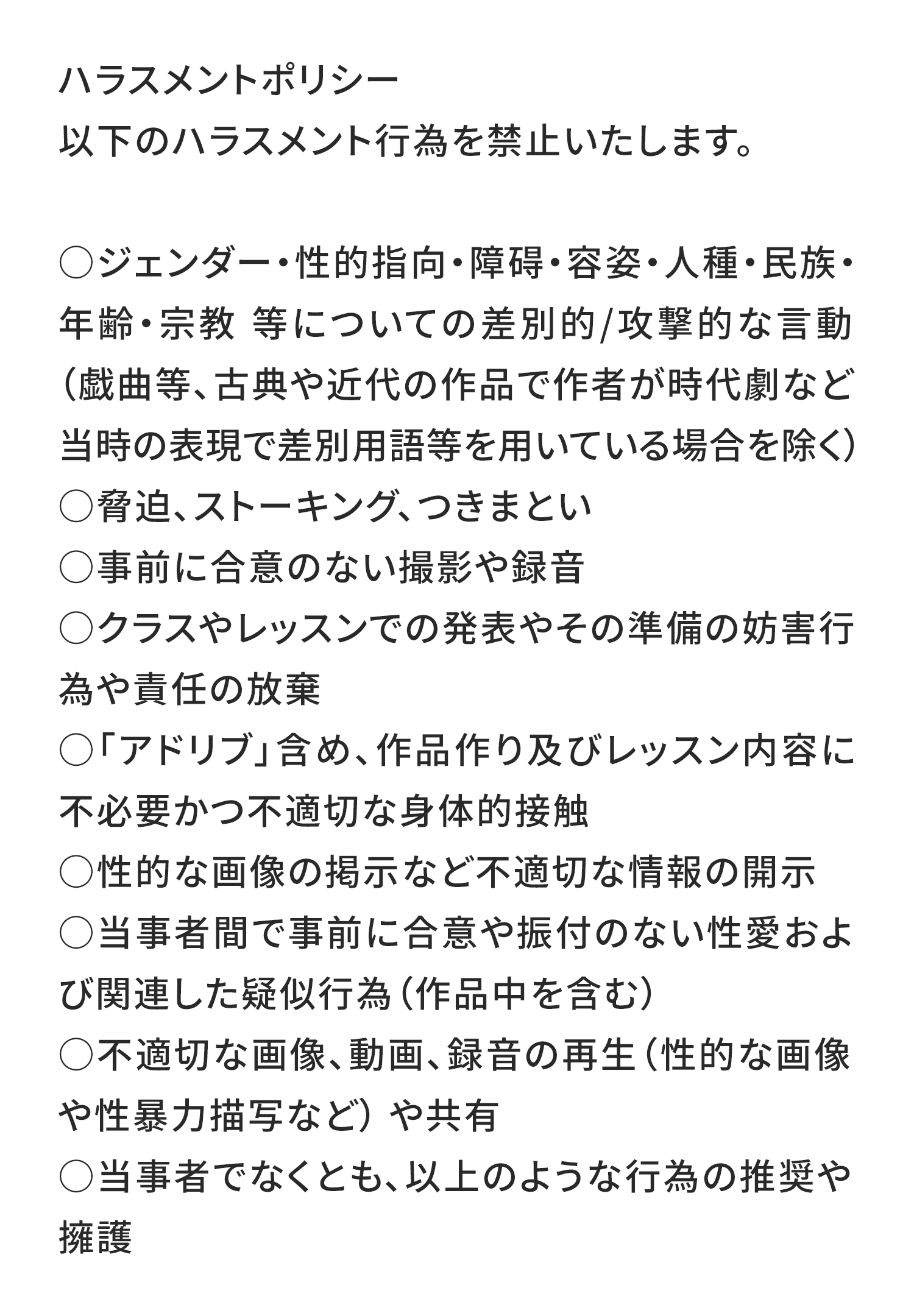 ハラスメントポリシー
以下のハラスメント行為を禁止いたします。

ジェンダー・性的指向・障碍・容姿・人種・民族・年齢・宗教​​​​等についての差別的/攻撃的な言動（戯曲等、古典や近代の作品で作者が時代劇など当時の表現で差別用語等を用いている場合を除く）
脅迫、ストーキング、つきまとい
事前に合意のない撮影や録音
クラスやレッスンでの発表やその準備の妨害行為や責任の放棄
「アドリブ」含め、作品作り及びレッスン内容に不必要かつ不適切な身体的接触
性的な画像の掲示など不適切な情報の開示
当事者間で事前に合意や振付のない性愛および関連した疑似行為（作品中を含む）
不適切な画像、動画、録音の再生（性的な画像や性暴力描写など） や共有
当事者でなくとも、以上のような行為の推奨や擁護