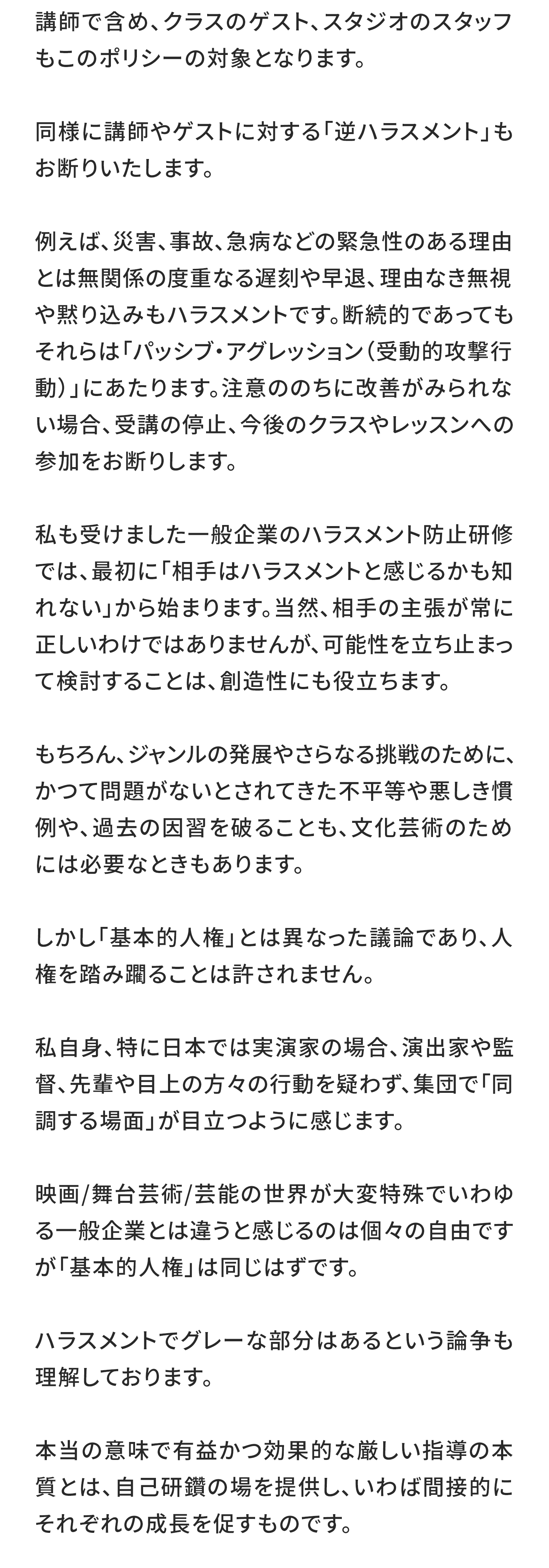 講師で含め、クラスのゲスト、スタジオのスタッフもこのポリシーの対象となります。

同様に講師やゲストに対する「逆ハラスメント」もお断りいたします。

例えば、災害、事故、急病などの緊急性のある理由とは無関係の度重なる遅刻や早退、​​理由なき無視や黙り込みもハラスメントです。断続的であってもそれらは「パッシブ・アグレッション（受動的攻撃行動）」にあたります。注意ののちに改善がみられない場合、受講の停止、今後のクラスやレッスンへの参加をお断りします。

私も受けました一般企業のハラスメント防止研修では、最初に「相手はハラスメントと感じるかも知れない」から始まります。当然、相手の主張が常に正しいわけではありませんが、可能性を立ち止まって検討することは、創造性にも役立ちます。

もちろん、ジャンルの発展やさらなる挑戦のために、かつて問題がないとされてきた不平等や悪しき慣例や、過去の因習を破ることも、文化芸術のためには必要なときもあります。

しかし「基本的人権」とは異なった議論であり、人権を踏み躙ることは許されません。

私自身、特に日本では実演家の場合、演出家や監督、先輩や目上の方々の行動を疑わず、集団で「同調する場面」が目立つように感じます。

映画/舞台芸術/芸能の世界が大変特殊でいわゆる一般企業とは違うと感じるのは個々の自由ですが「基本的人権」は同じはずです。

ハラスメントでグレーな部分はあるという論争も理解しております。

本当の意味で有益かつ効果的な厳しい指導の本質とは、自己研鑽の場を提供し、いわば間接的にそれぞれの成長を促すものです。