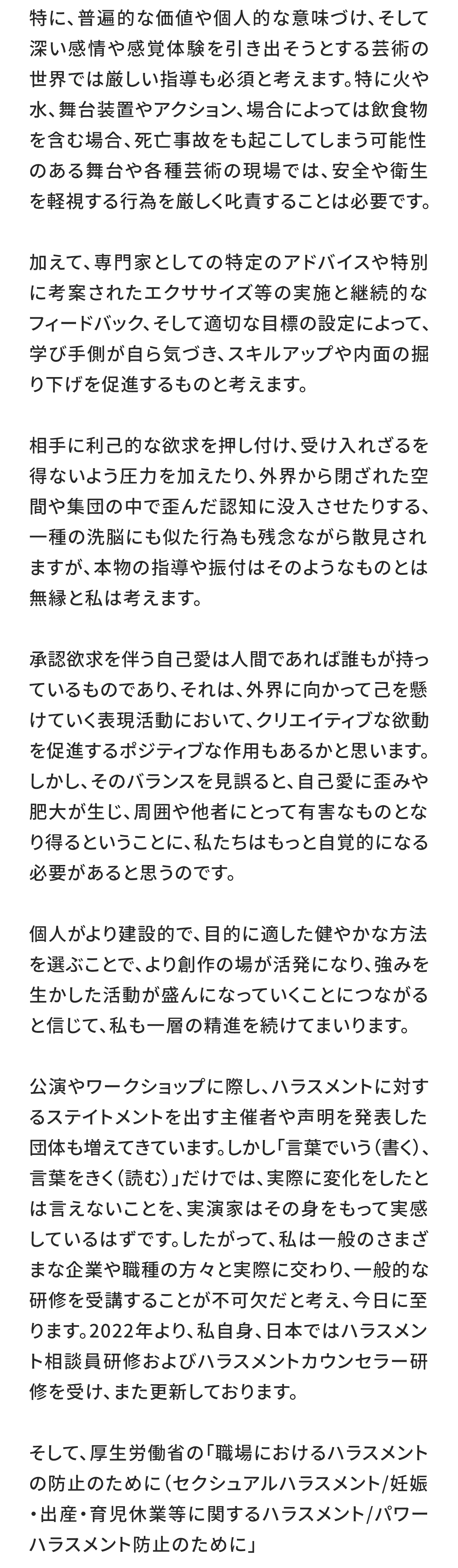 特に、普遍的な価値や個人的な意味づけ、そして深い感情や感覚体験を引き出そうとする芸術の世界では厳しい指導も必須と考えます。特に火や水、舞台装置やアクション、場合によっては飲食物を含む場合、死亡事故をも起こしてしまう可能性のある舞台や各種芸術の現場では、安全や衛生を軽視する行為を厳しく叱責することは必要です。

加えて、専門家としての特定のアドバイスや特別に考案されたエクササイズ等の実施と継続的なフィードバック、そして適切な目標の設定によって、学び手側が自ら気づき、スキルアップや内面の掘り下げを促進するものと考えます。

相手に利己的な欲求を押し付け、受け入れざるを得ないよう圧力を加えたり、外界から閉ざれた空間や集団の中で歪んだ認知に没入させたりする、一種の洗脳にも似た行為も残念ながら散見されますが、本物の指導や振付はそのようなものとは無縁と私は考えます。

承認欲求を伴う自己愛は人間であれば誰もが持っているものであり、それは、外界に向かって己を懸けていく表現活動において、クリエイティブな欲動を促進するポジティブな作用もあるかと思います。しかし、そのバランスを見誤ると、自己愛に歪みや肥大が生じ、周囲や他者にとって有害なものとなり得るということに、私たちはもっと自覚的になる必要があると思うのです。

個人がより建設的で、目的に適した健やかな方法を選ぶことで、より創作の場が活発になり、強みを生かした活動が盛んになっていくことにつながると信じて、私も一層の精進を続けてまいります。

公演やワークショップに際し、ハラスメントに対するステイトメントを出す主催者や声明を発表した団体も増えてきています。しかし「言葉でいう（書く）、言葉をきく（読む）」だけでは、実際に変化をしたとは言えないことを、実演家はその身をもって実感しているはずです。したがって、私は一般のさまざまな企業や職種の方々と実際に交わり、一般的な研修を受講することが不可欠だと考え、今日に至ります。2022年より、私自身、日本ではハラスメント相談員研修およびハラスメントカウンセラー研修を受け、また更新しております。

そして、厚生労働省の「職場におけるハラスメントの防止のために（セクシュアルハラスメント/妊娠・出産・育児休業等に関するハラスメント/パワーハラスメント防止のために」