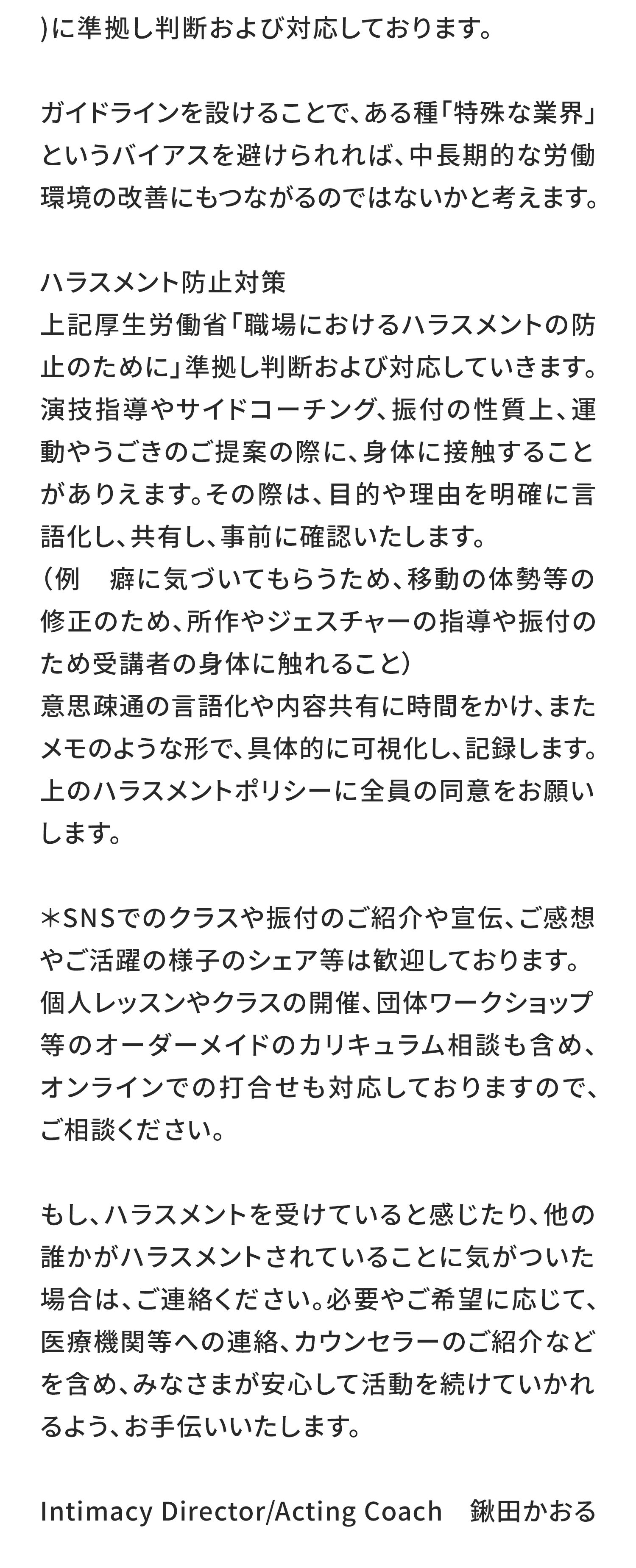 に準拠し判断および対応しております。

ガイドラインを設けることで、ある種「特殊な業界」というバイアスを避けられれば、中長期的な労働環境の改善にもつながるのではないかと考えます。

ハラスメント防止対策
上記厚生労働省「職場におけるハラスメントの防止のために」準拠し判断および対応していきます。
演技指導やサイドコーチング、振付の性質上、運動やうごきのご提案の際に、身体に接触することがありえます。その際は、目的や理由を明確に言語化し、共有し、事前に確認いたします。
（例　癖に気づいてもらうため、移動の体勢等の修正のため、所作やジェスチャーの指導や振付のため受講者の身体に触れること）
意思疎通の言語化や内容共有に時間をかけ、またメモのような形で、具体的に可視化し、記録します。
上のハラスメントポリシーに全員の同意をお願いします

＊SNSでのクラスや振付のご紹介や宣伝、ご感想やご活躍の様子のシェア等は歓迎しております。個人レッスンやクラスの開催、団体ワークショップ等のオーダーメイドのカリキュラム相談も含め、オンラインでの打合せも対応しておりますので、ご相談ください。

もし、ハラスメントを受けていると感じたり、他の誰かがハラスメントされていることに気がついた場合は、ご連絡ください。必要やご希望に応じて、医療機関等への連絡、カウンセラーのご紹介などを含め、みなさまが安心して活動を続けていかれるよう、お手伝いいたします。

Intimacy Director/Acting Coach　鍬田かおる