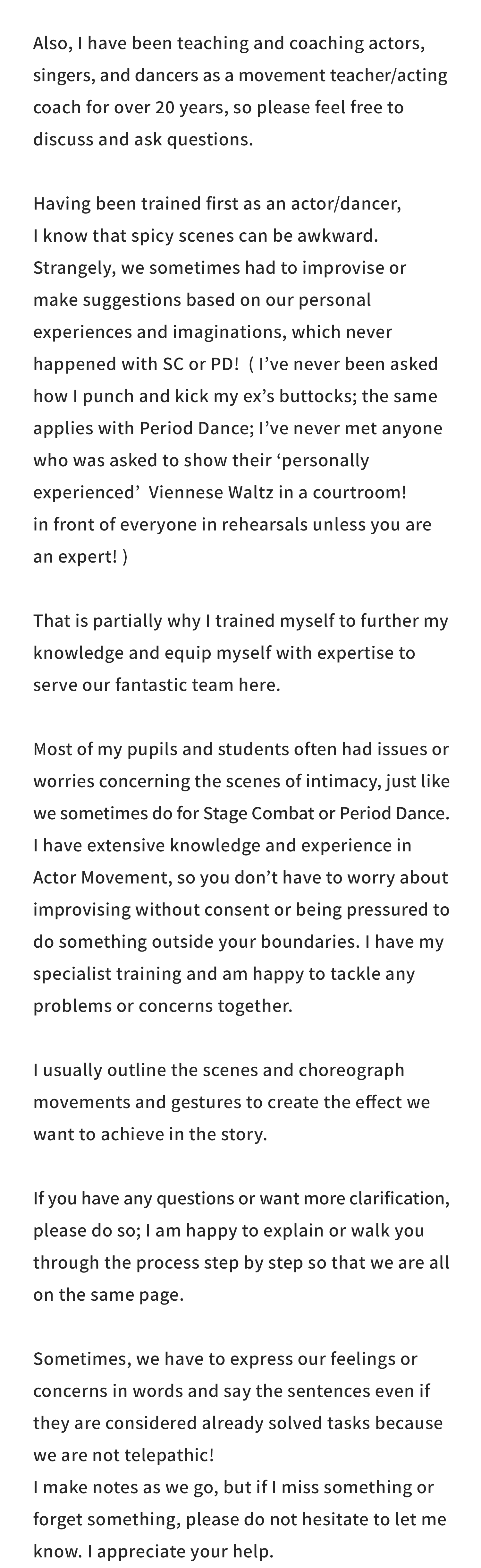 Also, I have been teaching and coaching actors, singers, and dancers as a movement teacher/acting coach for over 20 years, so please feel free to discuss and ask questions.

Having been trained first as an actor/dancer, I know that spicy scenes can be awkward. Strangely, we sometimes had to improvise or make suggestions based on our personal experiences and imaginations, which never happened with SC or PD!  ( I’ve never been asked how I punch and kick my ex’s buttocks; the same applies with Period Dance; I’ve never met anyone who was asked to show their ‘personally experienced’  Viennese Waltz in a courtroom! in front of everyone in rehearsals unless you are an expert! )

That is partially why I trained myself to further my knowledge and equip myself with expertise to serve our fantastic team here.

Most of my pupils and students often had issues or worries concerning the scenes of intimacy, just like we sometimes do for Stage Combat or Period Dance.

I have extensive knowledge and experience in Actor Movement, so you don’t have to worry about improvising without consent or being pressured to do something outside your boundaries. I have my specialist training and am happy to tackle any problems or concerns together.

I usually outline the scenes and choreograph movements and gestures to create the effect we want to achieve in the story.

If you have any questions or want more clarification, please do so; I am happy to explain or walk you through the process step by step so that we are all on the same page.

Sometimes, we have to express our feelings or concerns in words and say the sentences even if they are considered already solved tasks because we are not telepathic!

I make notes as we go, but if I miss something or forget something, please do not hesitate to let me know. I appreciate your help.