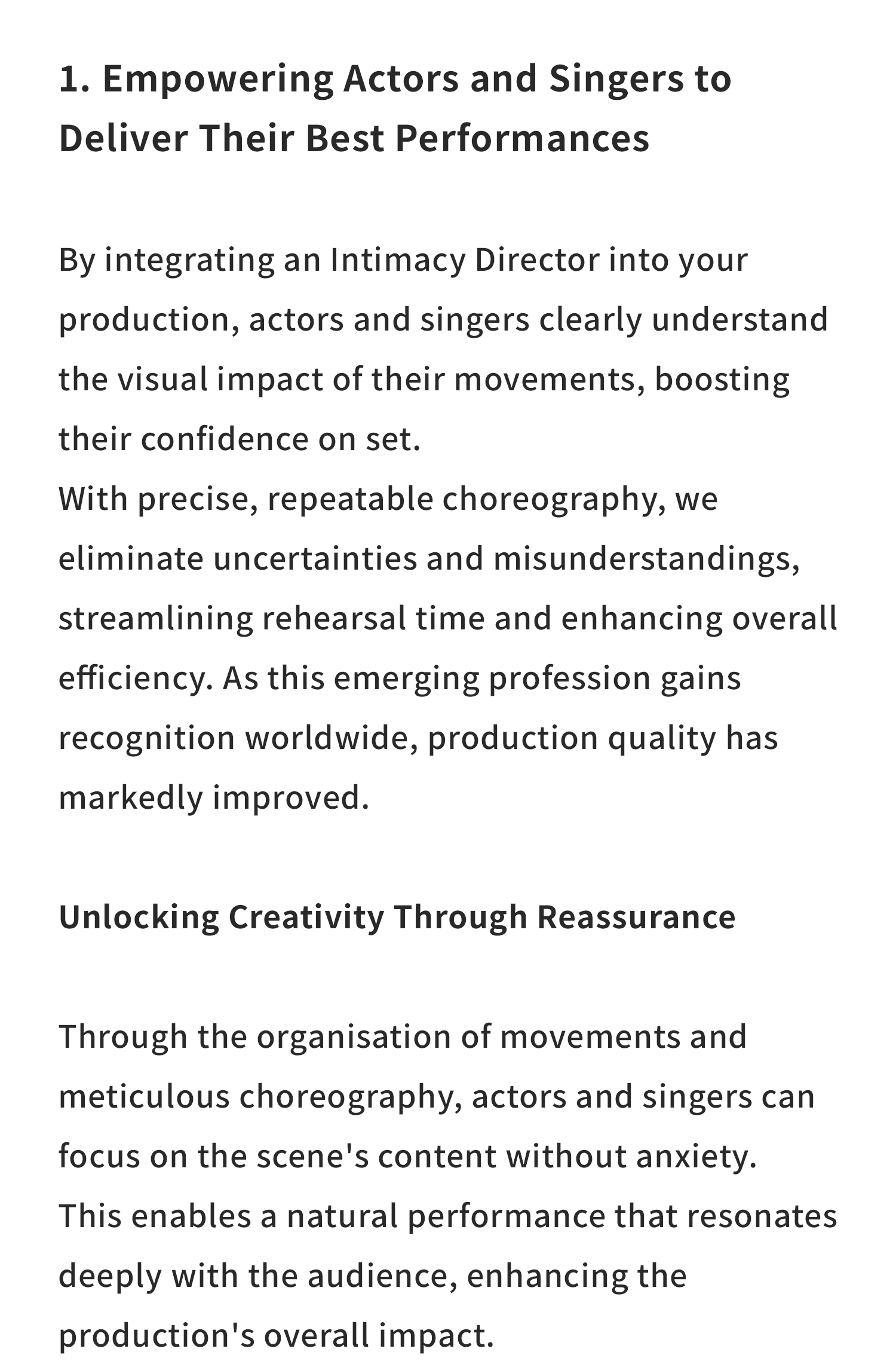 1. Empowering Actors and Singers to Deliver Their Best Performances

By integrating an Intimacy Director into your production, actors and singers clearly understand the visual impact of their movements, boosting their confidence on set.

With precise, repeatable choreography, we eliminate uncertainties and misunderstandings, streamlining rehearsal time and enhancing overall efficiency.

As this emerging profession gains recognition worldwide, production quality has markedly improved.

Unlocking Creativity Through Reassurance

Through the organisation of movements and meticulous choreography, actors and singers can focus on the scene’s content without anxiety.

This enables a natural performance that resonates deeply with the audience, enhancing the production’s overall impact.