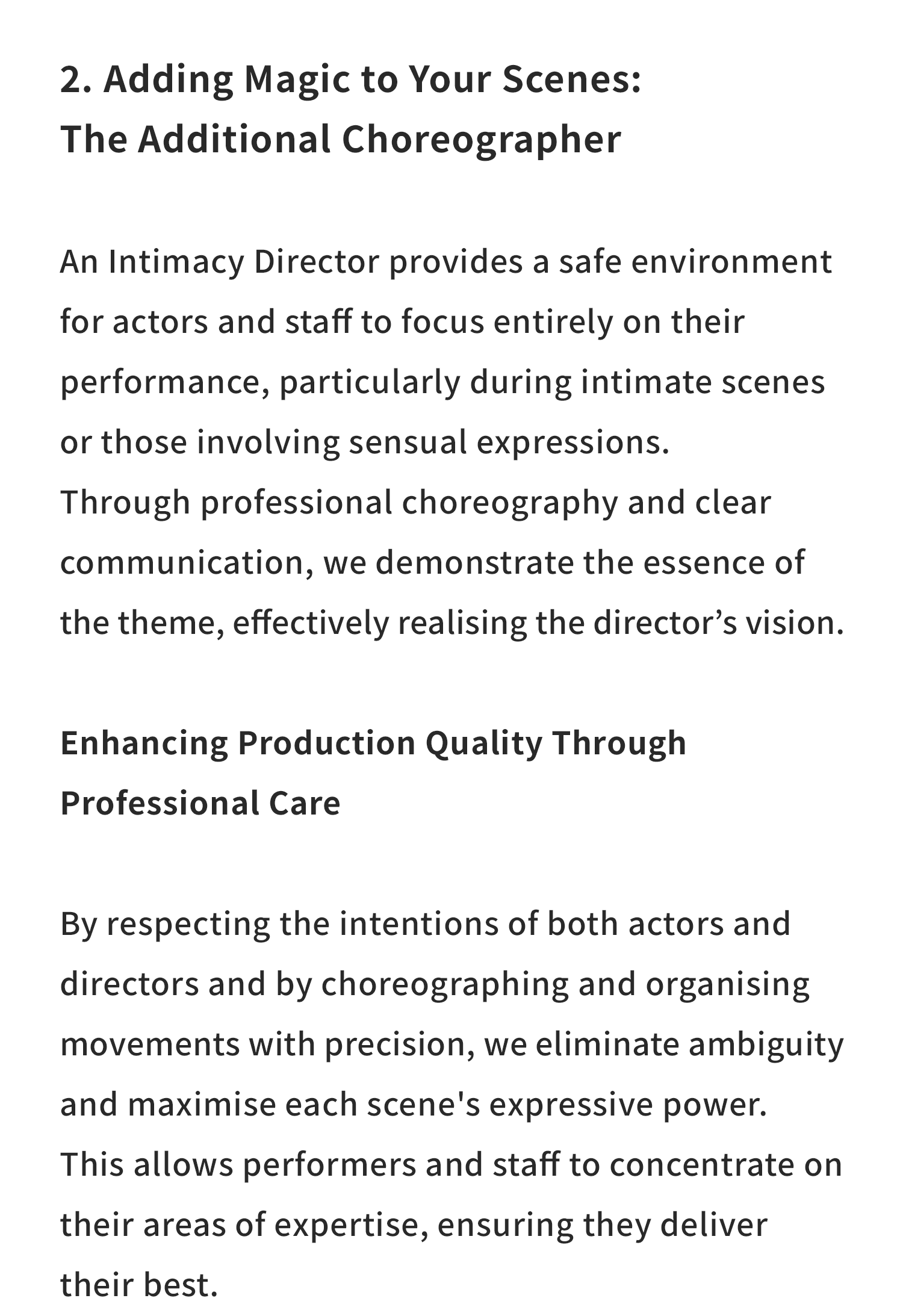 2. Adding Magic to Your Scenes: The Additional Choreographer

An Intimacy Director provides a safe environment for actors and staff to focus entirely on their performance, particularly during intimate scenes or those involving sensual expressions.

Through professional choreography and clear communication, we demonstrate the essence of the theme, effectively realising the director’s vision.

Enhancing Production Quality Through Professional Care

By respecting the intentions of both actors and directors and by choreographing and organising movements with precision, we eliminate ambiguity and maximise each scene’s expressive power.

This allows performers and staff to concentrate on their areas of expertise, ensuring they deliver their best.