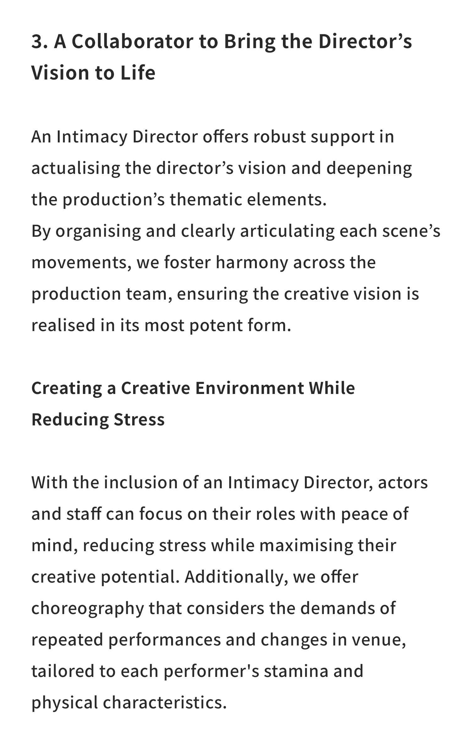 3. A Collaborator to Bring the Director’s Vision to Life

An Intimacy Director offers robust support in actualising the director’s vision and deepening the production’s thematic elements.

By organising and clearly articulating each scene’s movements, we foster harmony across the production team, ensuring the creative vision is realised in its most potent form.

Creating a Creative Environment While Reducing Stress

With the inclusion of an Intimacy Director, actors and staff can focus on their roles with peace of mind, reducing stress while maximising their creative potential. Additionally, we offer choreography that considers the demands of repeated performances and changes in venue, tailored to each performer’s stamina and physical characteristics.