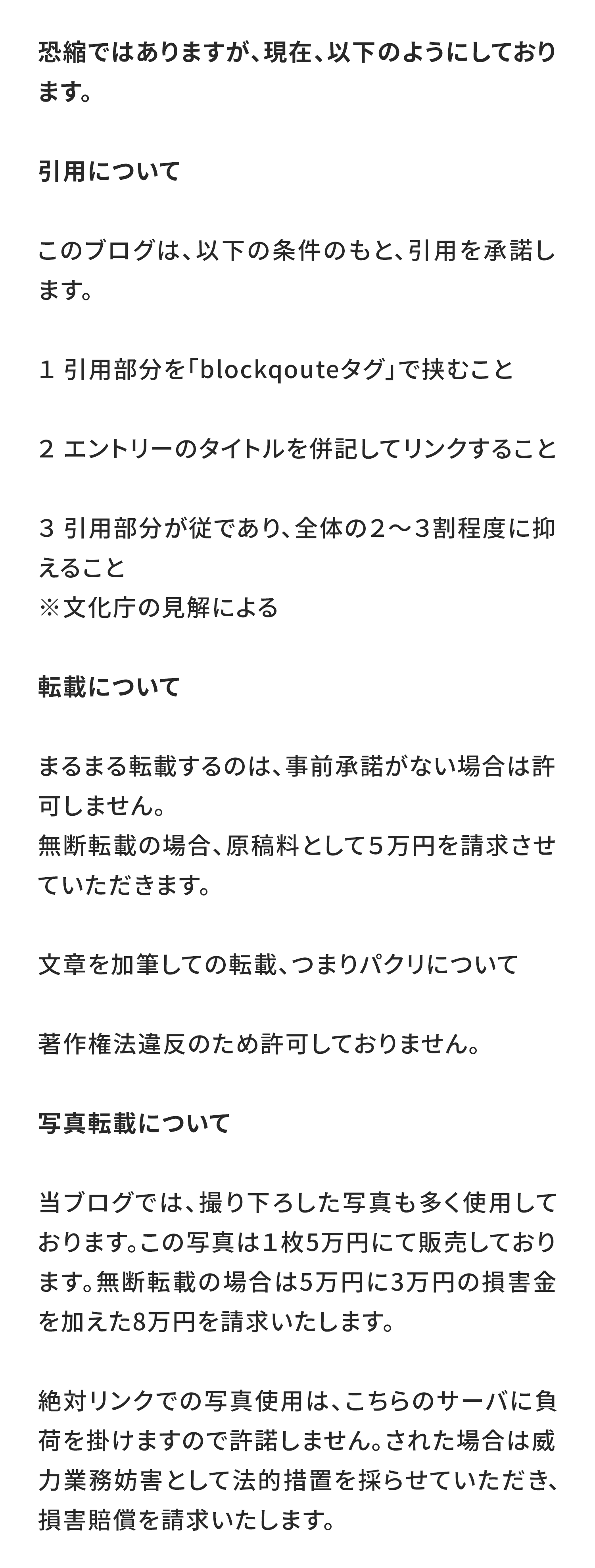 恐縮ではありますが、現在、以下のようにしております。

引用について
このブログは、以下の条件のもと、引用を承諾します。

１　引用部分を「blockqouteタグ」で挟むこと

２　エントリーのタイトルを併記してリンクすること

３　引用部分が従であり、全体の２〜３割程度に抑えること
※文化庁の見解による

転載について
まるまる転載するのは、事前承諾がない場合は許可しません。
無断転載の場合、原稿料として５万円を請求させていただきます。

文章を加筆しての転載、つまりパクリについて
著作権法違反のため許可しておりません。

写真転載について
当ブログでは、撮り下ろした写真も多く使用しております。この写真は１枚5万円にて販売しております。無断転載の場合は5万円に3万円の損害金を加えた8万円を請求いたします。

絶対リンクでの写真使用は、こちらのサーバに負荷を掛けますので許諾しません。された場合は威力業務妨害として法的措置を採らせていただき、損害賠償を請求いたします。