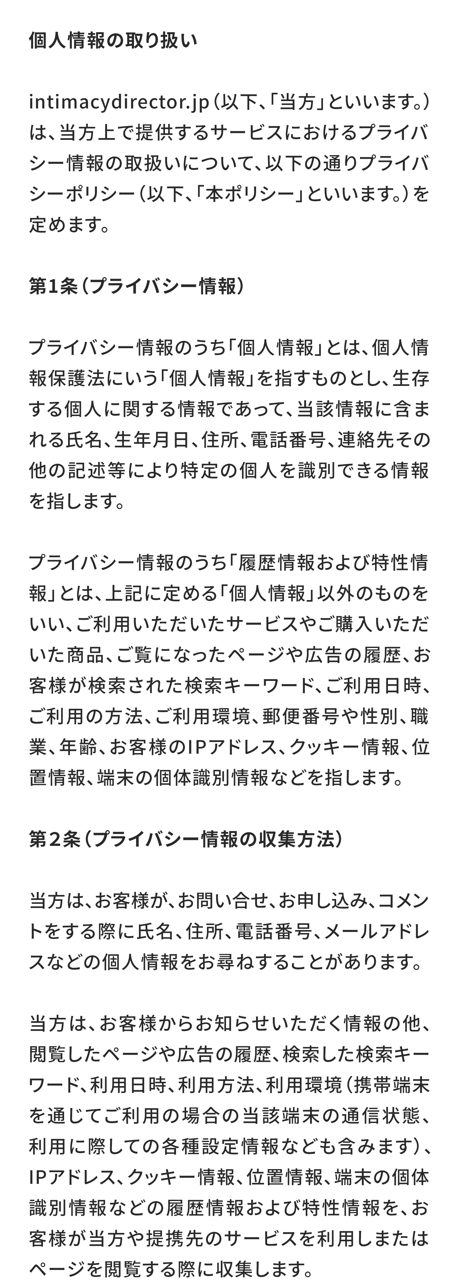 プライバシーポリシー
個人情報の取り扱い
intimacydirector.jp（以下、「当方」といいます。）は、当方上で提供するサービスにおけるプライバシー情報の取扱いについて、以下の通りプライバシーポリシー（以下、「本ポリシー」といいます。）を定めます。

第1条（プライバシー情報）
プライバシー情報のうち「個人情報」とは、個人情報保護法にいう「個人情報」を指すものとし、生存する個人に関する情報であって、当該情報に含まれる氏名、生年月日、住所、電話番号、連絡先その他の記述等により特定の個人を識別できる情報を指します。

プライバシー情報のうち「履歴情報および特性情報」とは、上記に定める「個人情報」以外のものをいい、ご利用いただいたサービスやご購入いただいた商品、ご覧になったページや広告の履歴、お客様が検索された検索キーワード、ご利用日時、ご利用の方法、ご利用環境、郵便番号や性別、職業、年齢、お客様のIPアドレス、クッキー情報、位置情報、端末の個体識別情報などを指します。

第２条（プライバシー情報の収集方法）
当方は、お客様が、お問い合せ、お申し込み、コメントをする際に氏名、住所、電話番号、メールアドレスなどの個人情報をお尋ねすることがあります。

当方は、お客様からお知らせいただく情報の他、閲覧したページや広告の履歴、検索した検索キーワード、利用日時、利用方法、利用環境（携帯端末を通じてご利用の場合の当該端末の通信状態、利用に際しての各種設定情報なども含みます）、IPアドレス、クッキー情報、位置情報、端末の個体識別情報などの履歴情報および特性情報を、お客様が当方や提携先のサービスを利用しまたはページを閲覧する際に収集します。