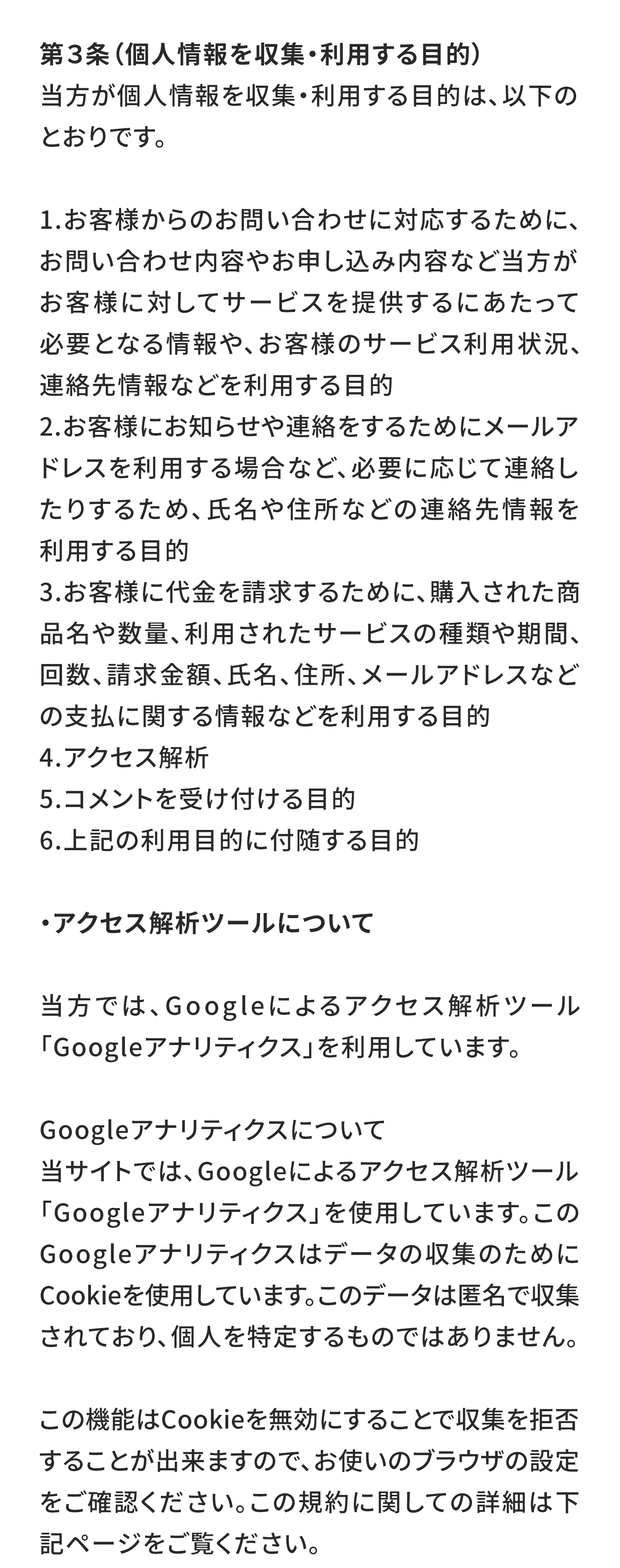 第３条（個人情報を収集・利用する目的）
当方が個人情報を収集・利用する目的は、以下のとおりです。

お客様からのお問い合わせに対応するために、お問い合わせ内容やお申し込み内容など当方がお客様に対してサービスを提供するにあたって必要となる情報や、お客様のサービス利用状況、連絡先情報などを利用する目的
お客様にお知らせや連絡をするためにメールアドレスを利用する場合など、必要に応じて連絡したりするため、氏名や住所などの連絡先情報を利用する目的
お客様に代金を請求するために、購入された商品名や数量、利用されたサービスの種類や期間、回数、請求金額、氏名、住所、メールアドレスなどの支払に関する情報などを利用する目的
アクセス解析
コメントを受け付ける目的
上記の利用目的に付随する目的
・アクセス解析ツールについて

当方では、Googleによるアクセス解析ツール「Googleアナリティクス」を利用しています。

Googleアナリティクスについて
当サイトでは、Googleによるアクセス解析ツール「Googleアナリティクス」を使用しています。このGoogleアナリティクスはデータの収集のためにCookieを使用しています。このデータは匿名で収集されており、個人を特定するものではありません。

この機能はCookieを無効にすることで収集を拒否することが出来ますので、お使いのブラウザの設定をご確認ください。