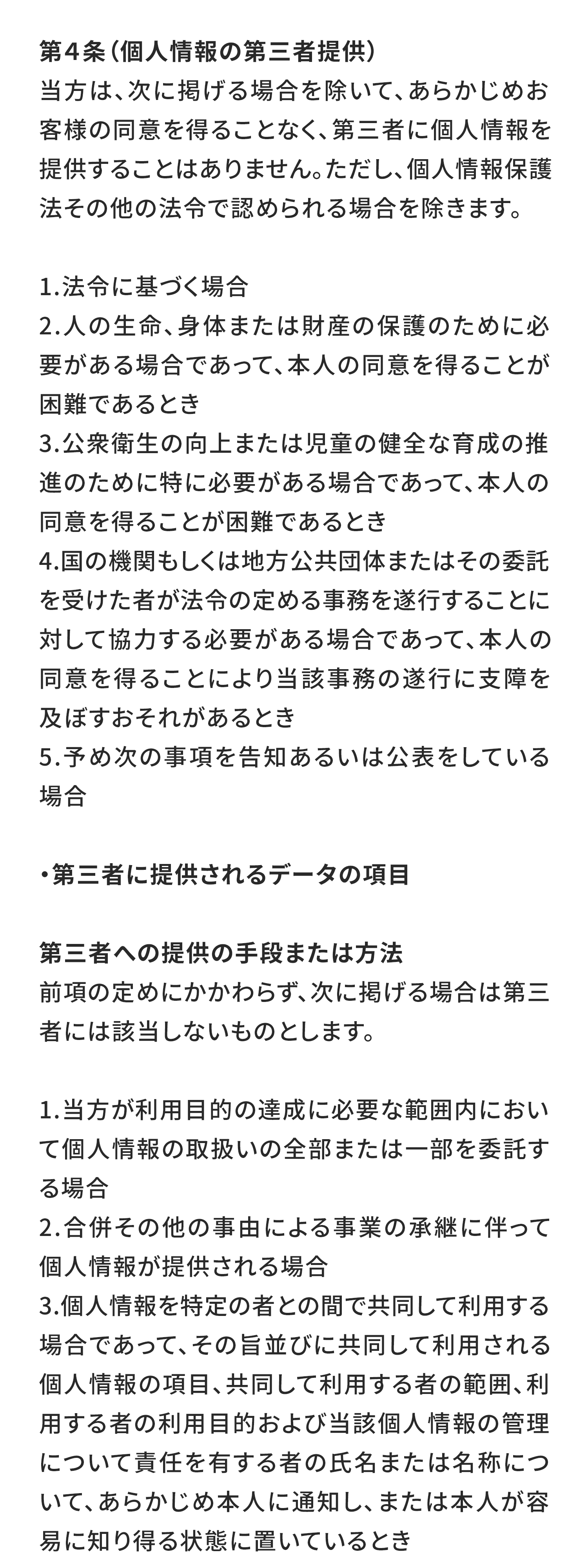 第４条（個人情報の第三者提供）
当方は、次に掲げる場合を除いて、あらかじめお客様の同意を得ることなく、第三者に個人情報を提供することはありません。ただし、個人情報保護法その他の法令で認められる場合を除きます。

法令に基づく場合
人の生命、身体または財産の保護のために必要がある場合であって、本人の同意を得ることが困難であるとき
公衆衛生の向上または児童の健全な育成の推進のために特に必要がある場合であって、本人の同意を得ることが困難であるとき
国の機関もしくは地方公共団体またはその委託を受けた者が法令の定める事務を遂行することに対して協力する必要がある場合であって、本人の同意を得ることにより当該事務の遂行に支障を及ぼすおそれがあるとき
予め次の事項を告知あるいは公表をしている場合
・第三者に提供されるデータの項目

第三者への提供の手段または方法
前項の定めにかかわらず、次に掲げる場合は第三者には該当しないものとします。

当方が利用目的の達成に必要な範囲内において個人情報の取扱いの全部または一部を委託する場合
合併その他の事由による事業の承継に伴って個人情報が提供される場合
個人情報を特定の者との間で共同して利用する場合であって、その旨並びに共同して利用される個人情報の項目、共同して利用する者の範囲、利用する者の利用目的および当該個人情報の管理について責任を有する者の氏名または名称について、あらかじめ本人に通知し、または本人が容易に知り得る状態に置いているとき