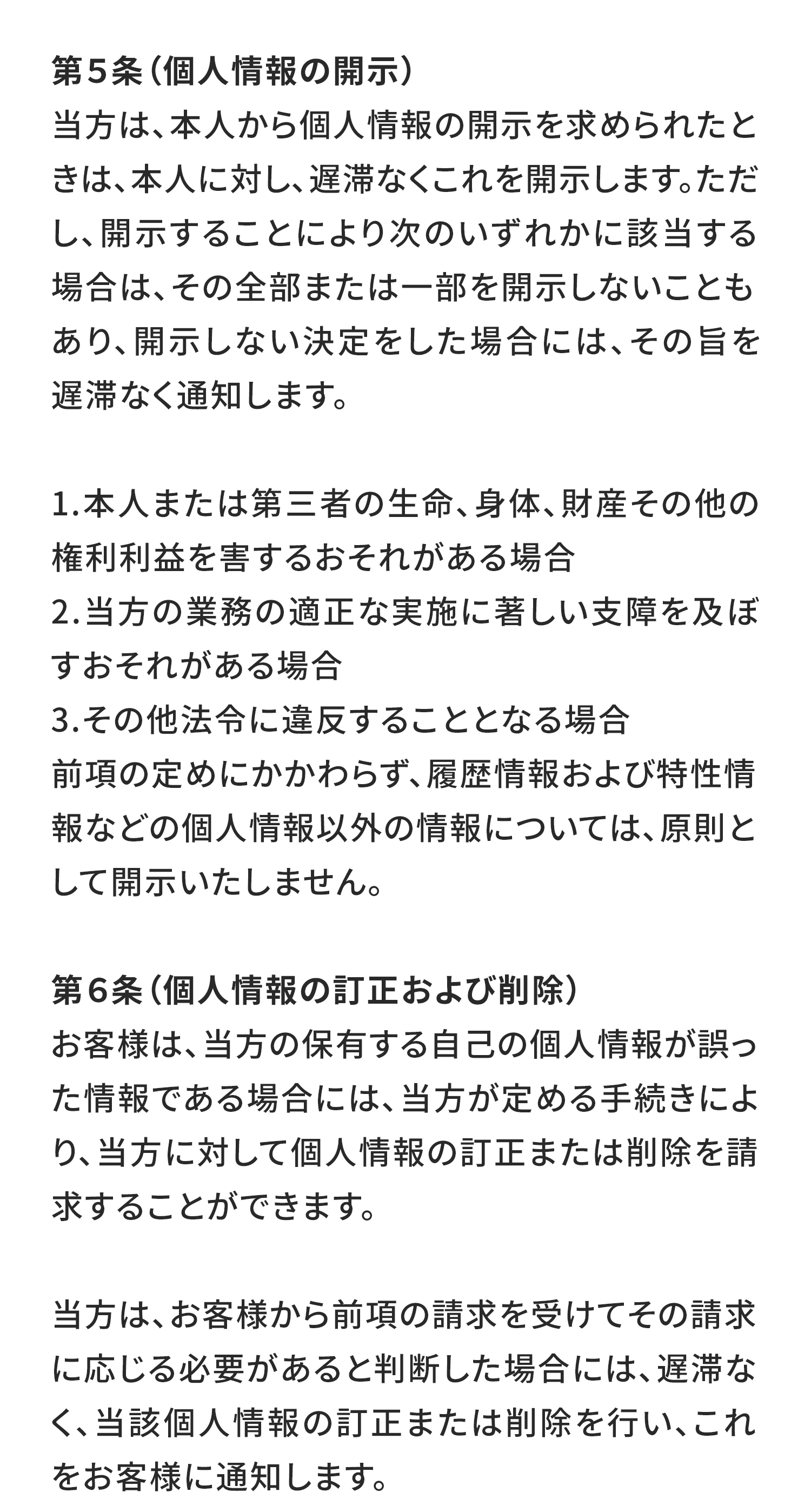 第５条（個人情報の開示）
当方は、本人から個人情報の開示を求められたときは、本人に対し、遅滞なくこれを開示します。ただし、開示することにより次のいずれかに該当する場合は、その全部または一部を開示しないこともあり、開示しない決定をした場合には、その旨を遅滞なく通知します。

本人または第三者の生命、身体、財産その他の権利利益を害するおそれがある場合
当方の業務の適正な実施に著しい支障を及ぼすおそれがある場合
その他法令に違反することとなる場合
前項の定めにかかわらず、履歴情報および特性情報などの個人情報以外の情報については、原則として開示いたしません。

第６条（個人情報の訂正および削除）
お客様は、当方の保有する自己の個人情報が誤った情報である場合には、当方が定める手続きにより、当方に対して個人情報の訂正または削除を請求することができます。

当方は、お客様から前項の請求を受けてその請求に応じる必要があると判断した場合には、遅滞なく、当該個人情報の訂正または削除を行い、これをお客様に通知します。