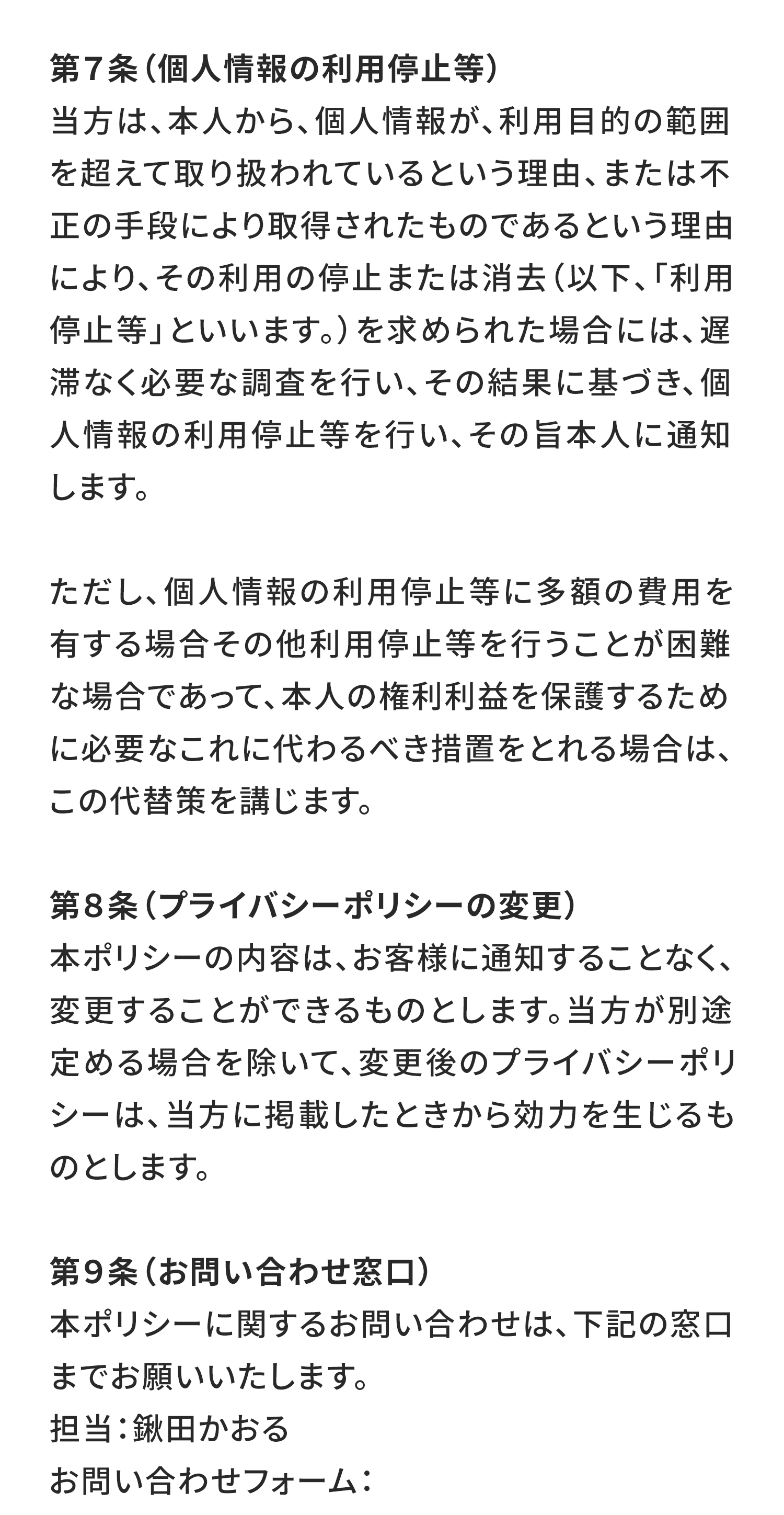 第７条（個人情報の利用停止等）
当方は、本人から、個人情報が、利用目的の範囲を超えて取り扱われているという理由、または不正の手段により取得されたものであるという理由により、その利用の停止または消去（以下、「利用停止等」といいます。）を求められた場合には、遅滞なく必要な調査を行い、その結果に基づき、個人情報の利用停止等を行い、その旨本人に通知します。

ただし、個人情報の利用停止等に多額の費用を有する場合その他利用停止等を行うことが困難な場合であって、本人の権利利益を保護するために必要なこれに代わるべき措置をとれる場合は、この代替策を講じます。

第８条（プライバシーポリシーの変更）
本ポリシーの内容は、お客様に通知することなく、変更することができるものとします。当方が別途定める場合を除いて、変更後のプライバシーポリシーは、当方に掲載したときから効力を生じるものとします。

第９条（お問い合わせ窓口）
本ポリシーに関するお問い合わせは、下記の窓口までお願いいたします。
担当：鍬田かおる
お問い合わせフォーム：