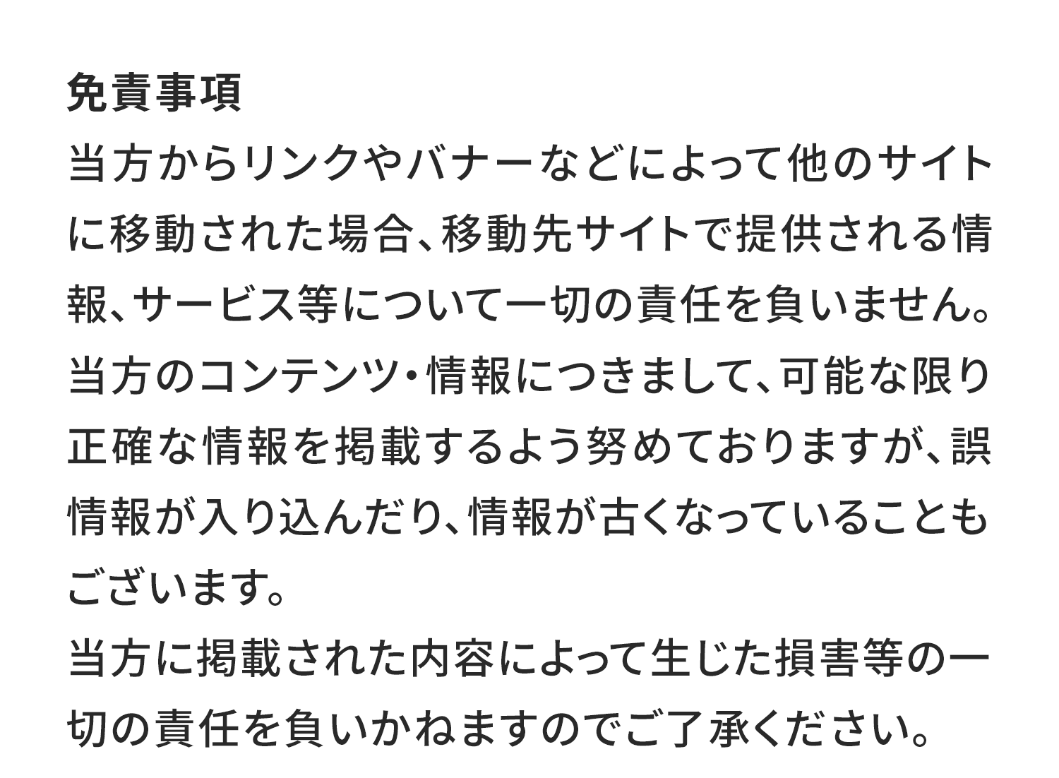 免責事項
当方からリンクやバナーなどによって他のサイトに移動された場合、移動先サイトで提供される情報、サービス等について一切の責任を負いません。
当方のコンテンツ・情報につきまして、可能な限り正確な情報を掲載するよう努めておりますが、誤情報が入り込んだり、情報が古くなっていることもございます。
当方に掲載された内容によって生じた損害等の一切の責任を負いかねますのでご了承ください。